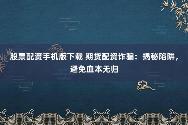 股票配资手机版下载 期货配资诈骗：揭秘陷阱，避免血本无归