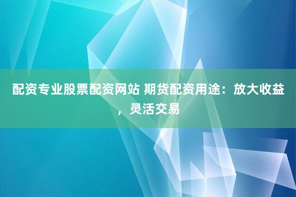 配资专业股票配资网站 期货配资用途：放大收益，灵活交易