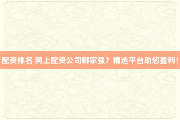 配资排名 网上配资公司哪家强？精选平台助您盈利！