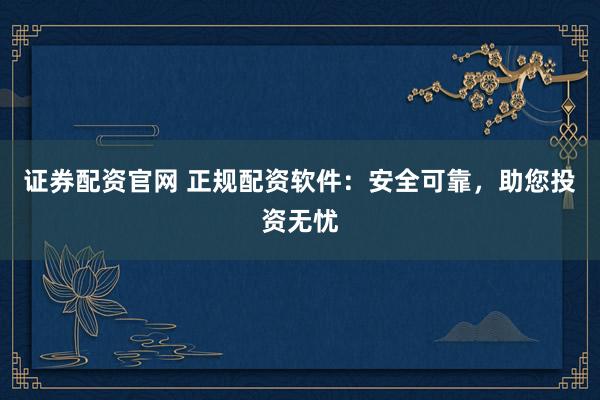 证券配资官网 正规配资软件：安全可靠，助您投资无忧