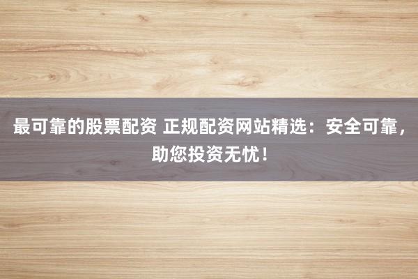 最可靠的股票配资 正规配资网站精选：安全可靠，助您投资无忧！