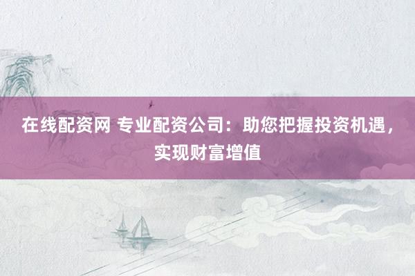 在线配资网 专业配资公司：助您把握投资机遇，实现财富增值