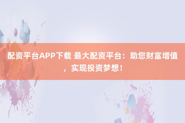 配资平台APP下载 最大配资平台：助您财富增值，实现投资梦想！
