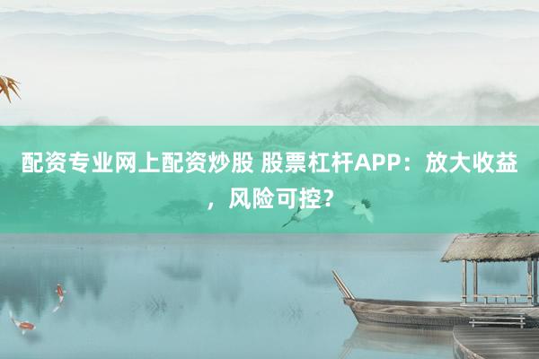 配资专业网上配资炒股 股票杠杆APP：放大收益，风险可控？