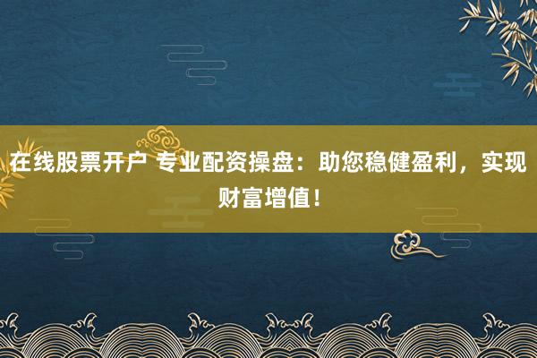 在线股票开户 专业配资操盘：助您稳健盈利，实现财富增值！