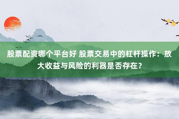 股票配资哪个平台好 股票交易中的杠杆操作：放大收益与风险的利器是否存在？