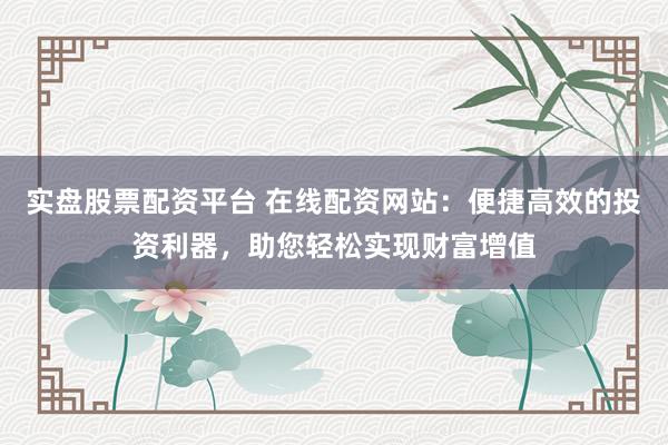 实盘股票配资平台 在线配资网站：便捷高效的投资利器，助您轻松实现财富增值