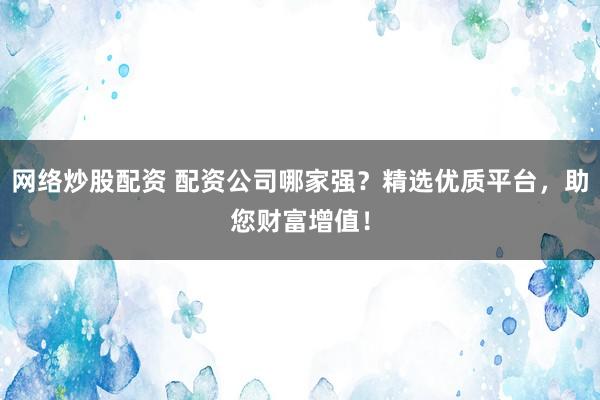 网络炒股配资 配资公司哪家强？精选优质平台，助您财富增值！