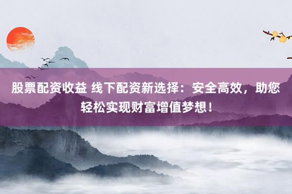 股票配资收益 线下配资新选择：安全高效，助您轻松实现财富增值梦想！