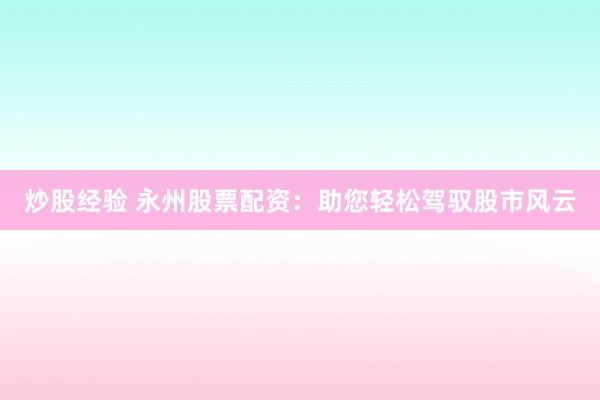 炒股经验 永州股票配资：助您轻松驾驭股市风云