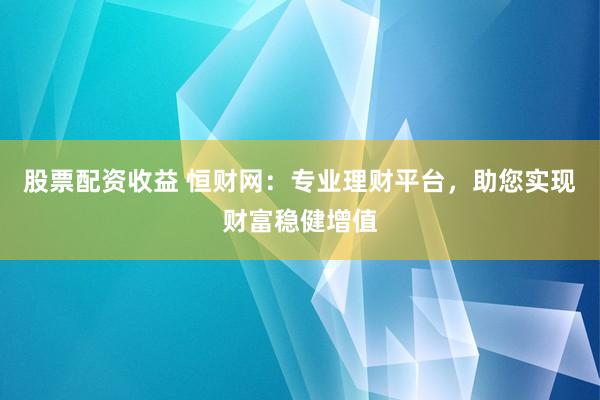股票配资收益 恒财网：专业理财平台，助您实现财富稳健增值