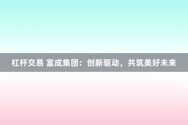 杠杆交易 富成集团：创新驱动，共筑美好未来