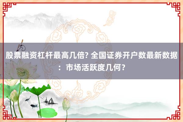 股票融资杠杆最高几倍? 全国证券开户数最新数据：市场活跃度几何？