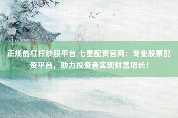 正规的杠杆炒股平台 七星配资官网：专业股票配资平台，助力投资者实现财富增长！