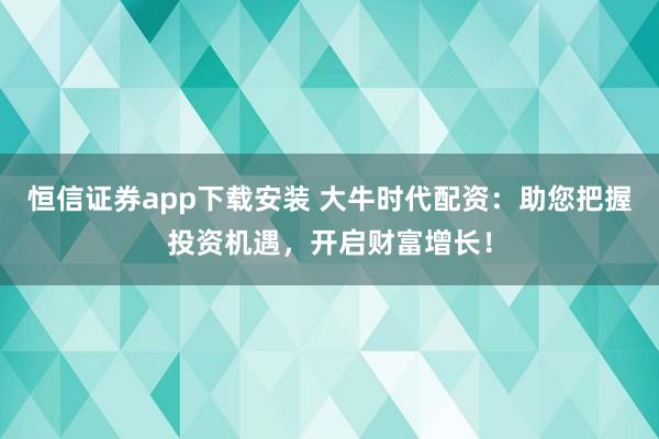 恒信证券app下载安装 大牛时代配资：助您把握投资机遇，开启财富增长！