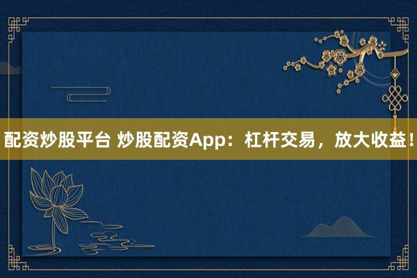 配资炒股平台 炒股配资App：杠杆交易，放大收益！