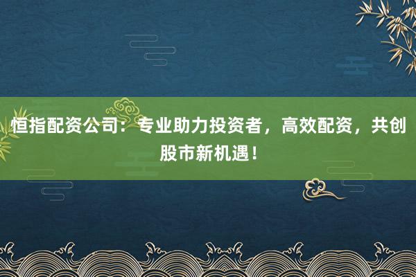 恒指配资公司：专业助力投资者，高效配资，共创股市新机遇！