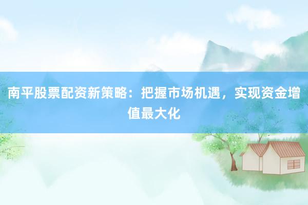 南平股票配资新策略：把握市场机遇，实现资金增值最大化