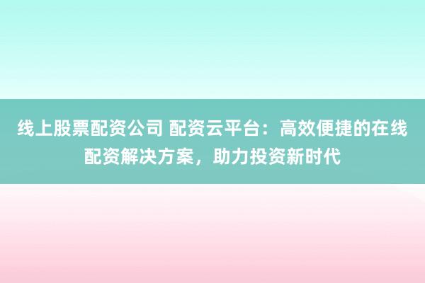 线上股票配资公司 配资云平台：高效便捷的在线配资解决方案，助力投资新时代