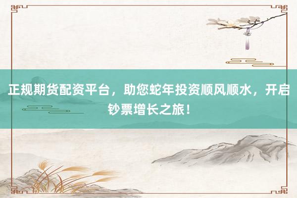 正规期货配资平台，助您蛇年投资顺风顺水，开启钞票增长之旅！