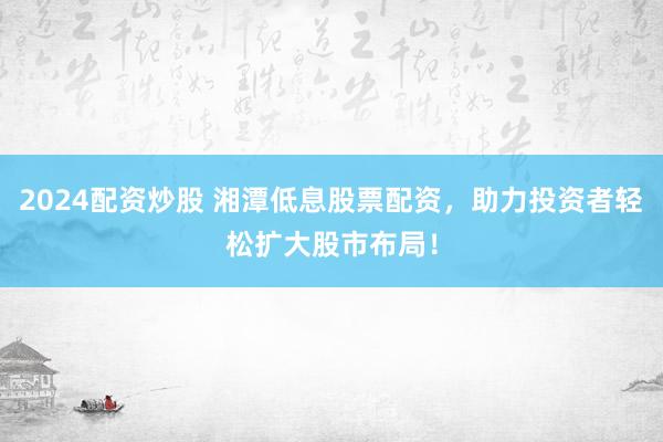 2024配资炒股 湘潭低息股票配资,助力投资者轻松扩大股市布局!
