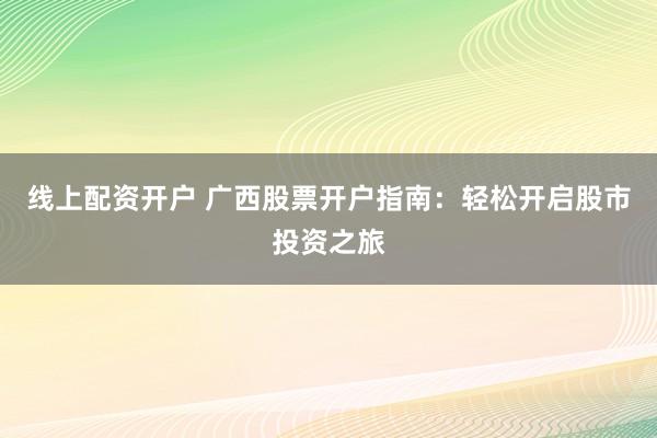 线上配资开户 广西股票开户指南：轻松开启股市投资之旅