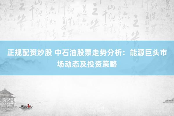 正规配资炒股 中石油股票走势分析：能源巨头市场动态及投资策略