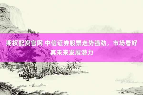 期权配资官网 中信证券股票走势强劲，市场看好其未来发展潜力