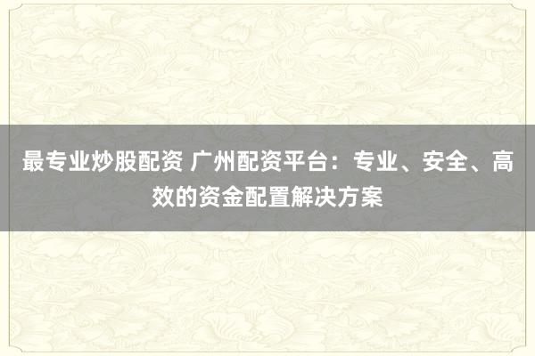 最专业炒股配资 广州配资平台：专业、安全、高效的资金配置解决方案