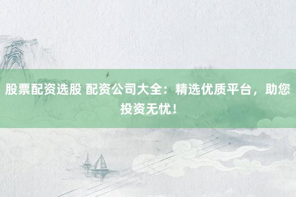 股票配资选股 配资公司大全：精选优质平台，助您投资无忧！