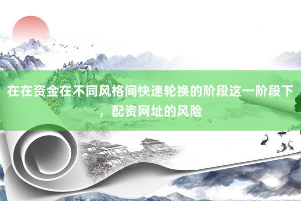 在在资金在不同风格间快速轮换的阶段这一阶段下，配资网址的风险