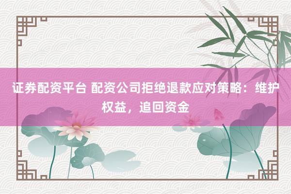 证券配资平台 配资公司拒绝退款应对策略：维护权益，追回资金