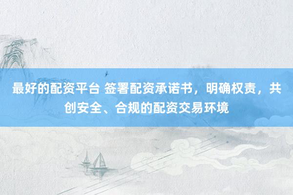 最好的配资平台 签署配资承诺书，明确权责，共创安全、合规的配资交易环境