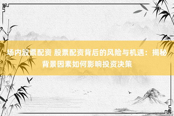 场内股票配资 股票配资背后的风险与机遇:揭秘背景因素如何影响投资决策