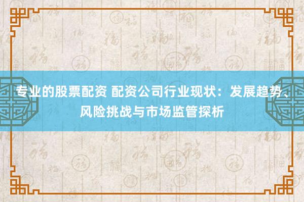 专业的股票配资 配资公司行业现状：发展趋势、风险挑战与市场监管探析