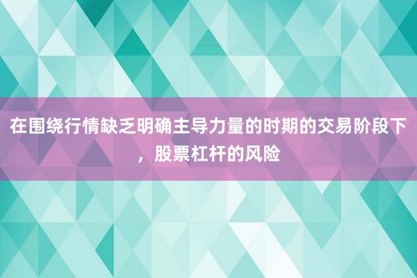 在围绕行情缺乏明确主导力量的时期的交易阶段下，股票杠杆的风险