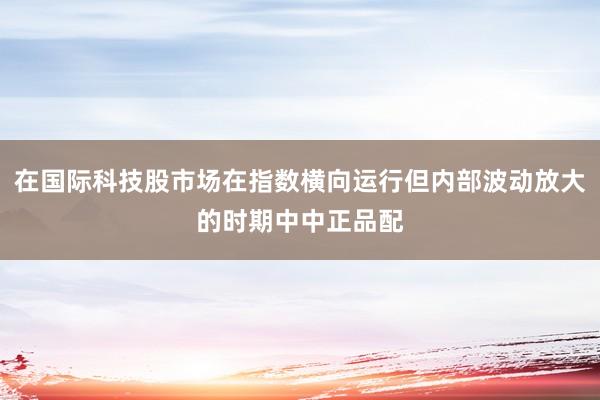 在国际科技股市场在指数横向运行但内部波动放大的时期中中正品配