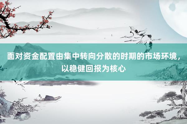 面对资金配置由集中转向分散的时期的市场环境，以稳健回报为核心