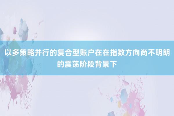 以多策略并行的复合型账户在在指数方向尚不明朗的震荡阶段背景下