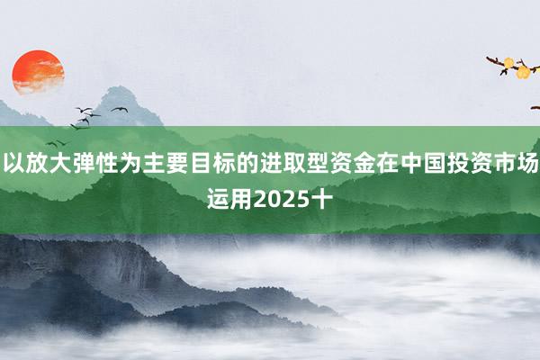 以放大弹性为主要目标的进取型资金在中国投资市场运用2025十