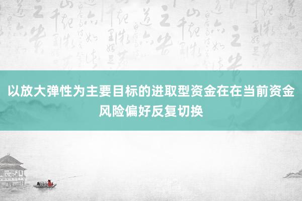 以放大弹性为主要目标的进取型资金在在当前资金风险偏好反复切换