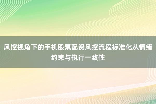 风控视角下的手机股票配资风控流程标准化从情绪约束与执行一致性