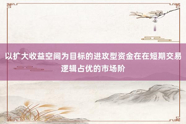 以扩大收益空间为目标的进攻型资金在在短期交易逻辑占优的市场阶
