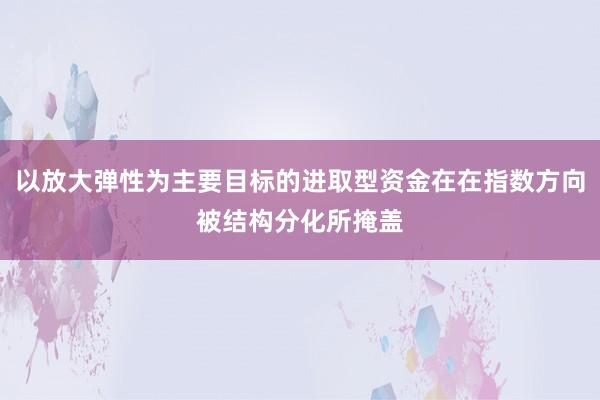 以放大弹性为主要目标的进取型资金在在指数方向被结构分化所掩盖