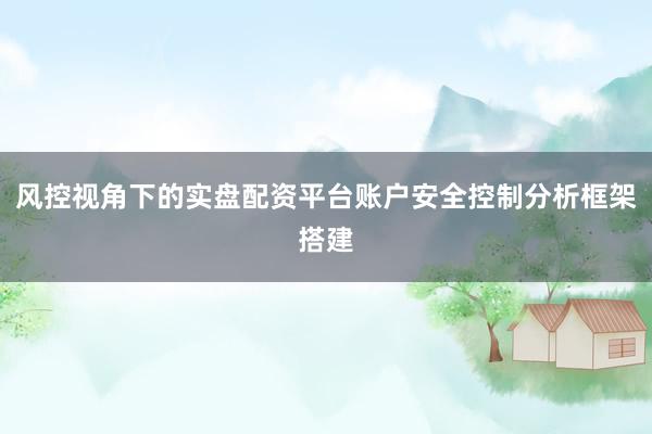 风控视角下的实盘配资平台账户安全控制分析框架搭建