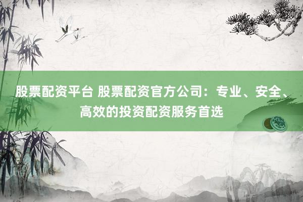 股票配资平台 股票配资官方公司：专业、安全、高效的投资配资服务首选