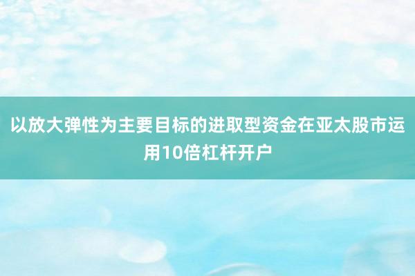 以放大弹性为主要目标的进取型资金在亚太股市运用10倍杠杆开户