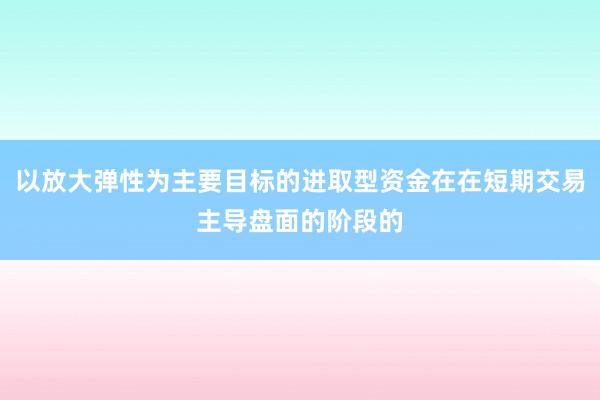 以放大弹性为主要目标的进取型资金在在短期交易主导盘面的阶段的