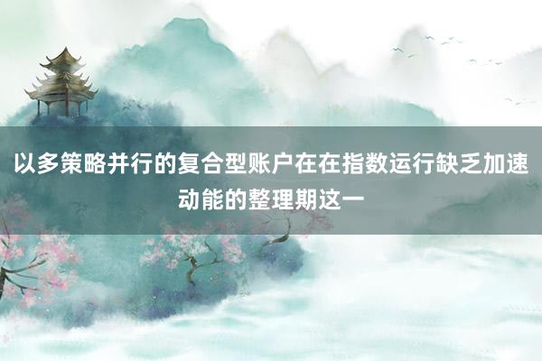 以多策略并行的复合型账户在在指数运行缺乏加速动能的整理期这一