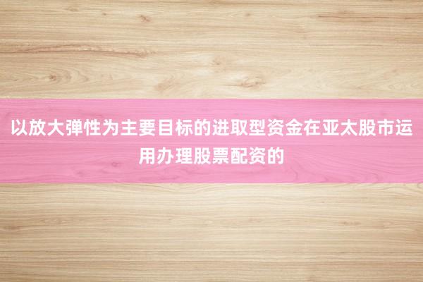 以放大弹性为主要目标的进取型资金在亚太股市运用办理股票配资的